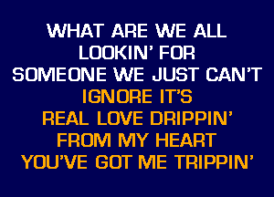 WHAT ARE WE ALL
LUDKIN' FOR
SOMEONE WE JUST CAN'T
IGNORE IT'S
REAL LOVE DRIPPIN'
FROM MY HEART
YOU'VE GOT ME TRIPPIN'