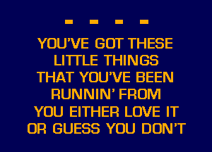 YOU'VE GOT THESE
LI'ITLE THINGS
THAT YOU'VE BEEN
RUNNIN' FROM
YOU EITHER LOVE IT
OR GUESS YOU DON'T