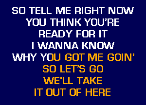 SO TELL ME RIGHT NOW
YOU THINK YOU'RE
READY FOR IT
I WANNA KNOW
WHY YOU GOT ME GOIN'
SO LET'S GO
WE'LL TAKE
IT OUT OF HERE