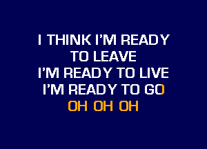 I THINK I'M READY
TO LEAVE
I'M READY TO LIVE

I'M READY TO GO
OH OH OH