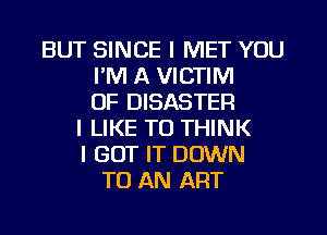 BUT SINCE I MET YOU
I'M A VICTIM
0F DISASTER
I LIKE TO THINK
I GOT IT DOWN
TO AN ART