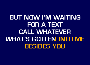 BUT NOW I'M WAI'I'ING
FOR A TEXT
CALL WHATEVER
WHAT'S GO'ITEN INTO ME
BESIDES YOU