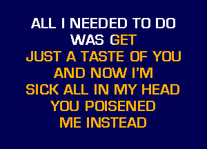 ALL I NEEDED TO DO
WAS GET
JUST A TASTE OF YOU
AND NOW I'M
SICK ALL IN MY HEAD
YOU POISENED
ME INSTEAD