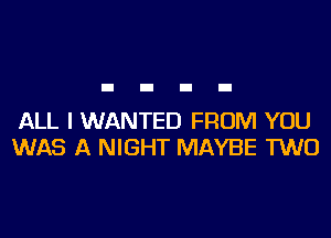 ALL I WANTED FROM YOU
WAS A NIGHT MAYBE TWO