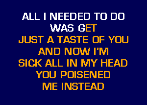 ALL I NEEDED TO DO
WAS GET
JUST A TASTE OF YOU
AND NOW I'M
SICK ALL IN MY HEAD
YOU POISENED
ME INSTEAD