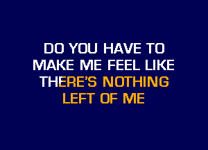 DO YOU HAVE TO
MAKE ME FEEL LIKE
THERE'S NOTHING
LEFT OF ME

g