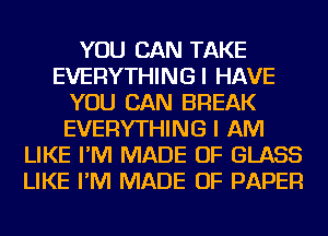 YOU CAN TAKE
EVERYTHINGI HAVE
YOU CAN BREAK
EVERYTHING I AM
LIKE I'M MADE OF GLASS
LIKE I'M MADE OF PAPER