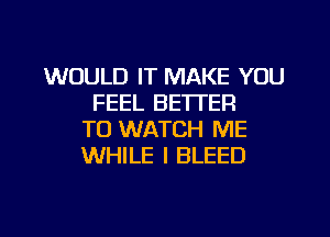 WOULD IT MAKE YOU
FEEL BETTER
TO WATCH ME
WHILE I BLEED