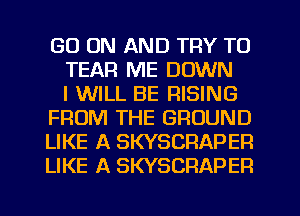 GO ON AND TRY TO
TEAR ME DOWN
I WILL BE RISING
FROM THE GROUND
LIKE A SKYSCRAPEP.
LIKE A SKYSCRAPER