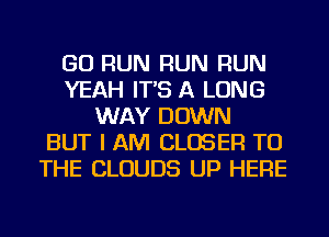 GO RUN RUN RUN
YEAH IT'S A LONG
WAY DOWN
BUT I AM CLOSER TO
THE CLOUDS UP HERE