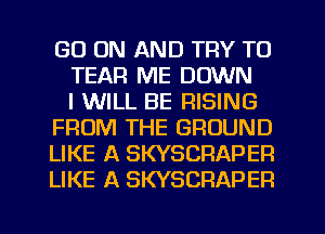 GO ON AND TRY TO
TEAR ME DOWN
I WILL BE RISING
FROM THE GROUND
LIKE A SKYSCRAPEP.
LIKE A SKYSCRAPER