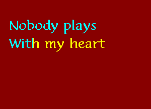 Nobody plays
With my heart