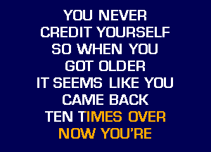 YOU NEVER
CREDIT YOURSELF
SO WHEN YOU
GOT OLDER
IT SEEMS LIKE YOU
CAME BACK
TEN TIMES OVER

NOW YOU'RE l