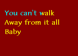 You can't walk
Away from it all

Ba by