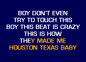 BOY DON'T EVEN
TRY TO TOUCH THIS
BUY THIS BEAT IS CRAZY
THIS IS HOW
THEY MADE ME
HOUSTON TEXAS BABY