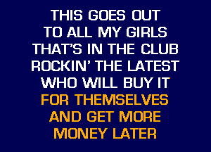 THIS GOES OUT
TO ALL MY GIRLS
THAT'S IN THE CLUB
ROCKIN' THE LATEST
WHO WILL BUY IT
FOR THEMSELVES
AND GET MORE
MONEY LATER