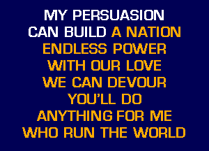 MY PERSUASION
CAN BUILD A NATION
ENDLESS POWER
WITH OUR LOVE
WE CAN DEVOUR
YOU'LL DO
ANYTHING FOR ME
WHO RUN THE WORLD