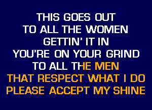 THIS GOES OUT
TO ALL THE WOMEN
GE'ITIN' IT IN
YOU'RE ON YOUR GRIND
TO ALL THE MEN
THAT RESPECT WHAT I DO
PLEASE ACCEPT MY SHINE