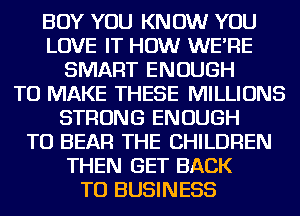 BOY YOU KNOW YOU
LOVE IT HOW WE'RE
SMART ENOUGH
TO MAKE THESE MILLIONS
STRONG ENOUGH
TO BEAR THE CHILDREN
THEN GET BACK
TO BUSINESS