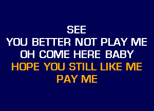 SEE
YOU BETTER NOT PLAY ME
OH COME HERE BABY
HOPE YOU STILL LIKE ME
PAY ME