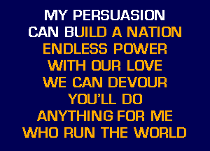MY PERSUASION
CAN BUILD A NATION
ENDLESS POWER
WITH OUR LOVE
WE CAN DEVOUR
YOU'LL DO
ANYTHING FOR ME
WHO RUN THE WORLD