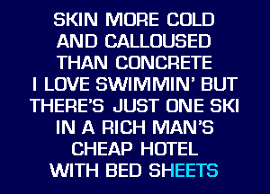 SKIN MORE COLD
AND CALLOUSED
THAN CONCRETE
I LOVE SWIMMIN' BUT
THERE'S JUST ONE SKI
IN A RICH MAN'S
CHEAP HOTEL
WITH BED SHEETS