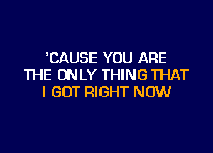 'CAUSE YOU ARE
THE ONLY THING THAT

I GOT RIGHT NOW