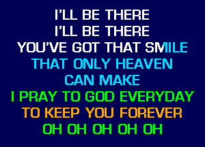 I'LL BE THERE
I'LL BE THERE
YOU'VE GOT THAT SMILE
THAT ONLY HEAVEN
CAN MAKE
I PRAY TU GOD EVERYDAY
TO KEEP YOU FOREVER
OH OH OH OH OH