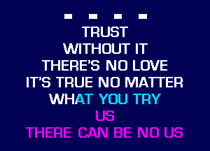 TRUST
WITHOUT IT
THERE'S NO LOVE
ITS TRUE NO MATTER
WHAT YOU TRY