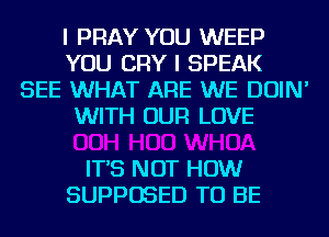 I PRAY YOU WEEP
YOU CRY I SPEAK
SEE WHAT ARE WE DOIN'
WITH OUR LOVE

IT'S NOT HOW
SUPPOSED TO BE