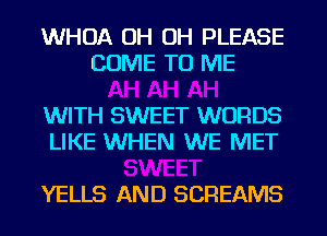 WHOA OH OH PLEASE
COME TO ME

WITH SWEET WORDS
LIKE WHEN WE MET

YELLS AND SCREAMS