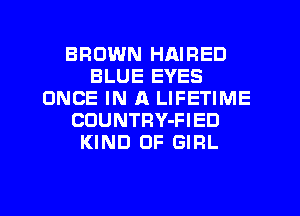 BROWN HAIRED
BLUE EYES
ONCE IN A LIFETIME
CDUNTRY-FIED
KIND OF GIRL