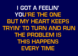 I GOT A FEELIM
YOU'RE THE ONE
BUT MY HEART KEEPS
TRYIN' T0 TURN AND RUN
THE PROBLEM IS
THIS HAPPENS
EVERY TIME