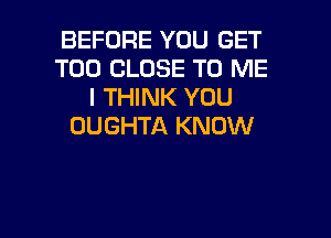 BEFORE YOU GET
T00 CLOSE TO ME
I THINK YOU
OUGHTA KNOW

g