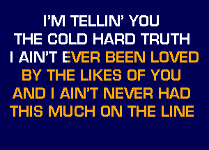 I'M TELLIM YOU
THE COLD HARD TRUTH
I AIN'T EVER BEEN LOVED
BY THE LIKES OF YOU
AND I AIN'T NEVER HAD
THIS MUCH ON THE LINE