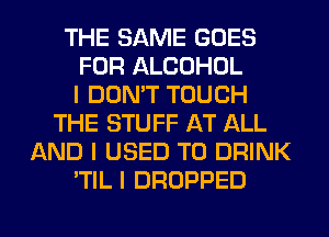 THE SAME GOES
FOR ALCOHOL
I DON'T TOUCH
THE STUFF AT ALL
AND I USED TO DRINK
'TIL I DROPPED