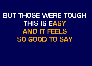 BUT THOSE WERE TOUGH
THIS IS EASY
AND IT FEELS
SO GOOD TO SAY