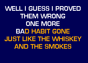 WELL I GUESS I PROVED
THEM WRONG
ONE MORE
BAD HABIT GONE
JUST LIKE THE VVHISKEY
AND THE SMOKES
