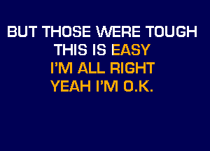 BUT THOSE WERE TOUGH
THIS IS EASY
I'M ALL RIGHT
YEAH I'M 0.K.