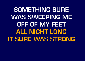 SOMETHING SURE
WAS SWEEPING ME
OFF OF MY FEET
ALL NIGHT LONG
IT SURE WAS STRONG