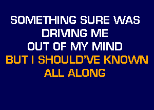 SOMETHING SURE WAS
DRIVING ME
OUT OF MY MIND
BUT I SHOULD'VE KNOWN
ALL ALONG