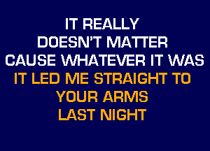 IT REALLY
DOESN'T MATTER
CAUSE WHATEVER IT WAS
IT LED ME STRAIGHT TO
YOUR ARMS
LAST NIGHT