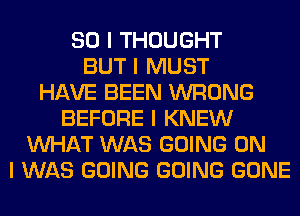 SO I THOUGHT
BUT I MUST
HAVE BEEN WRONG
BEFORE I KNEW
INHAT WAS GOING ON
I WAS GOING GOING GONE