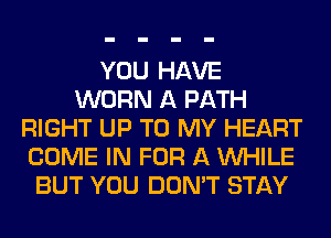 YOU HAVE
WORN A PATH
RIGHT UP TO MY HEART
COME IN FOR A WHILE
BUT YOU DON'T STAY