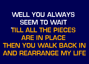 WELL YOU ALWAYS
SEEM TO WAIT
TILL ALL THE PIECES
ARE IN PLACE
THEN YOU WALK BACK IN
AND REARRANGE MY LIFE