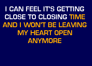 I CAN FEEL ITS GETTING
CLOSE TO CLOSING TIME
AND I WON'T BE LEAVING
MY HEART OPEN
ANYMORE