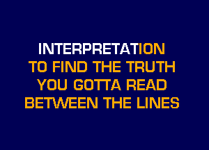 INTERPRETATION
TO FIND THE TRUTH
YOU GOTTA READ
BETWEEN THE LINES