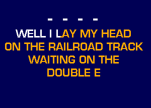 WELL I LAY MY HEAD
ON THE RAILROAD TRACK
WAITING ON THE
DOUBLE E