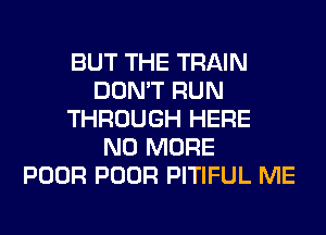 BUT THE TRAIN
DON'T RUN
THROUGH HERE
NO MORE
POOR POOR PITIFUL ME