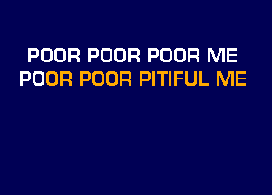 POOR POOR POOR ME
POOR POOR PITIFUL ME